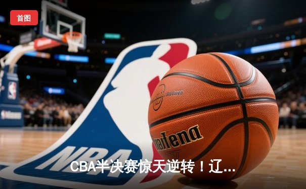 CBA半决赛惊天逆转！辽宁本钢加时险胜广东宏远总分2-1领先